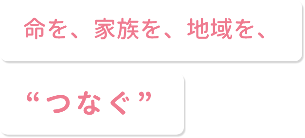 命を、家族を、地域を、“つなぐ”